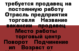 требуется продавец на постоянную работу › Отрасль предприятия ­ торговля › Название вакансии ­ продавец › Место работы ­ торговый центр Поворот › Подчинение ­ ип › Возраст от ­ 18 - Курская обл., Курск г. Работа » Вакансии   . Курская обл.,Курск г.